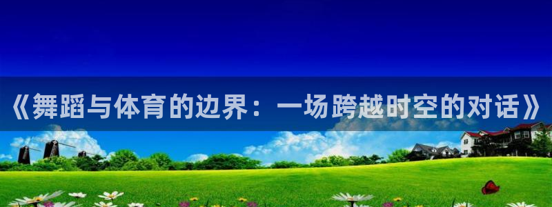 xc体育app官方网站：《舞蹈与体育的边界：一场跨越时空的对话》
